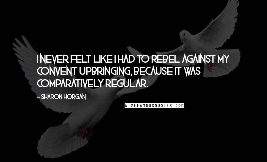 Sharon Horgan Quotes: I never felt like I had to rebel against my convent upbringing, because it was comparatively regular.