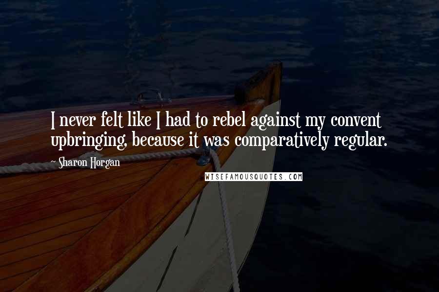 Sharon Horgan Quotes: I never felt like I had to rebel against my convent upbringing, because it was comparatively regular.