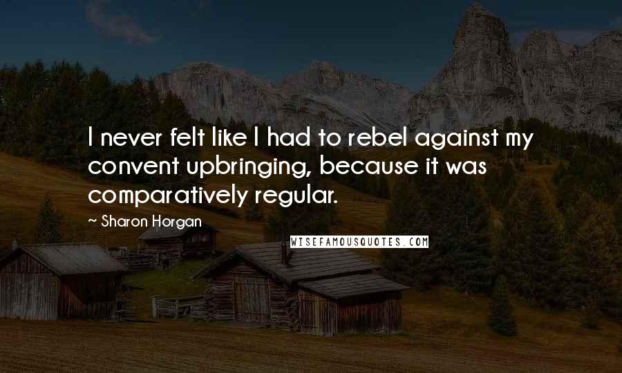 Sharon Horgan Quotes: I never felt like I had to rebel against my convent upbringing, because it was comparatively regular.