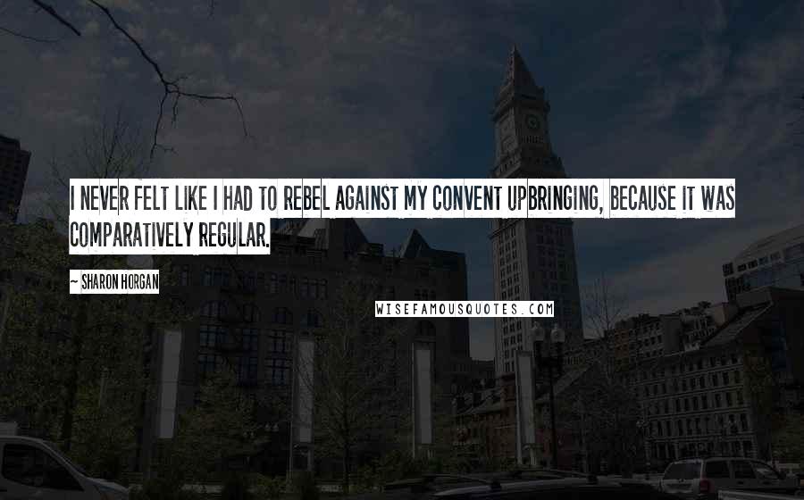 Sharon Horgan Quotes: I never felt like I had to rebel against my convent upbringing, because it was comparatively regular.