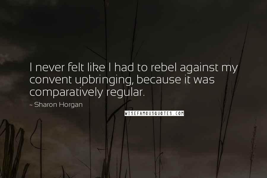 Sharon Horgan Quotes: I never felt like I had to rebel against my convent upbringing, because it was comparatively regular.