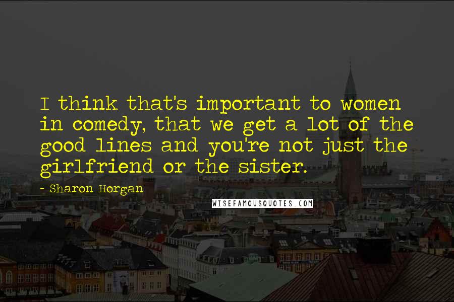Sharon Horgan Quotes: I think that's important to women in comedy, that we get a lot of the good lines and you're not just the girlfriend or the sister.