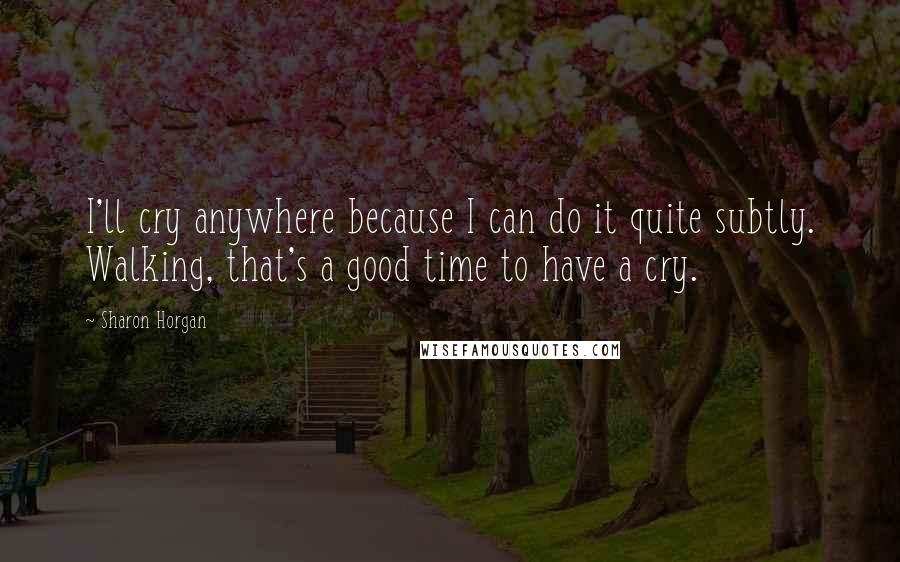 Sharon Horgan Quotes: I'll cry anywhere because I can do it quite subtly. Walking, that's a good time to have a cry.