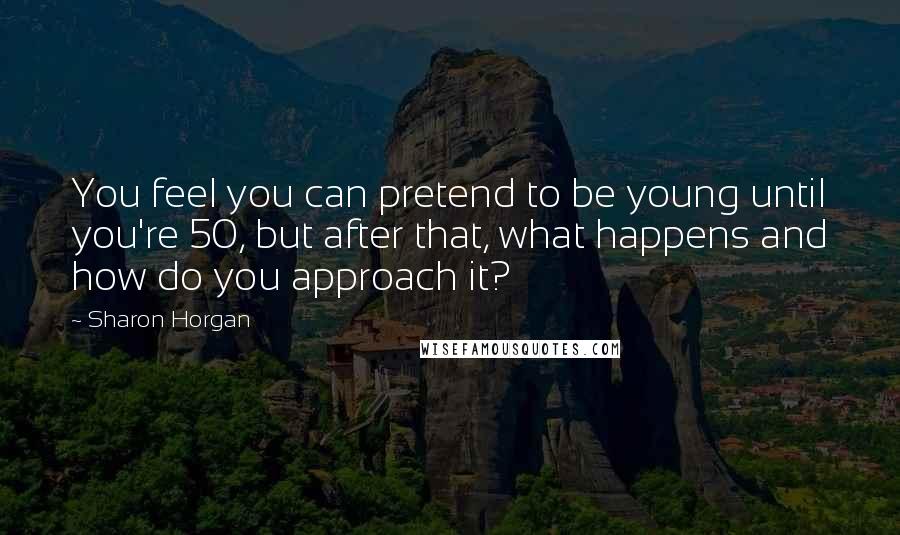 Sharon Horgan Quotes: You feel you can pretend to be young until you're 50, but after that, what happens and how do you approach it?