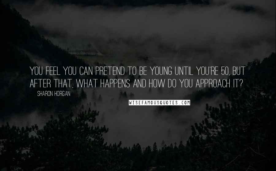 Sharon Horgan Quotes: You feel you can pretend to be young until you're 50, but after that, what happens and how do you approach it?