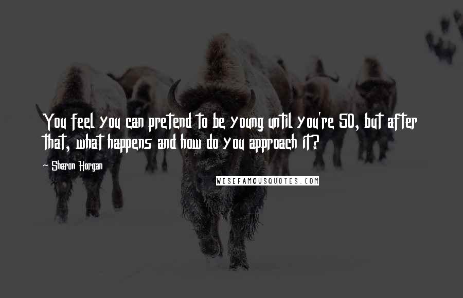 Sharon Horgan Quotes: You feel you can pretend to be young until you're 50, but after that, what happens and how do you approach it?