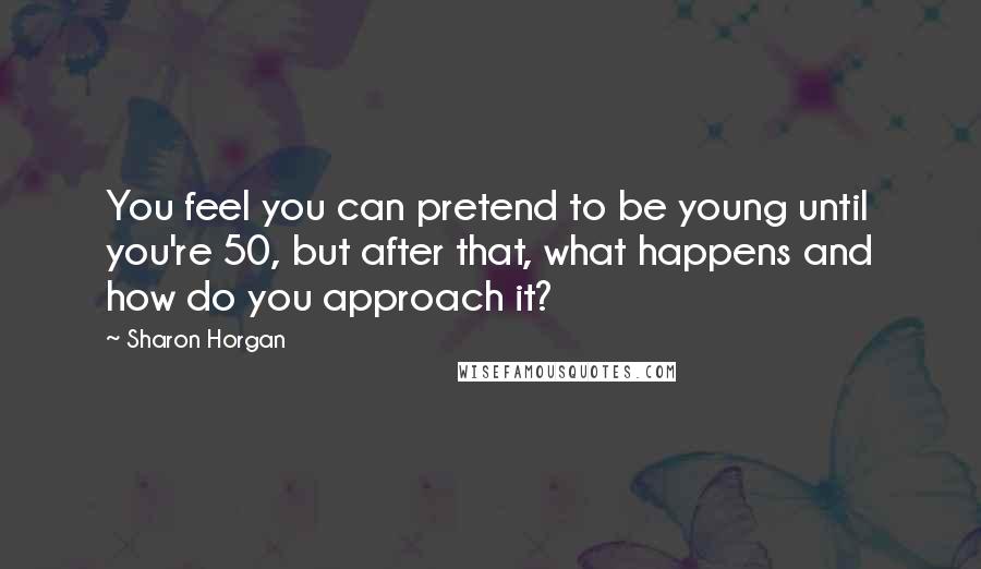 Sharon Horgan Quotes: You feel you can pretend to be young until you're 50, but after that, what happens and how do you approach it?