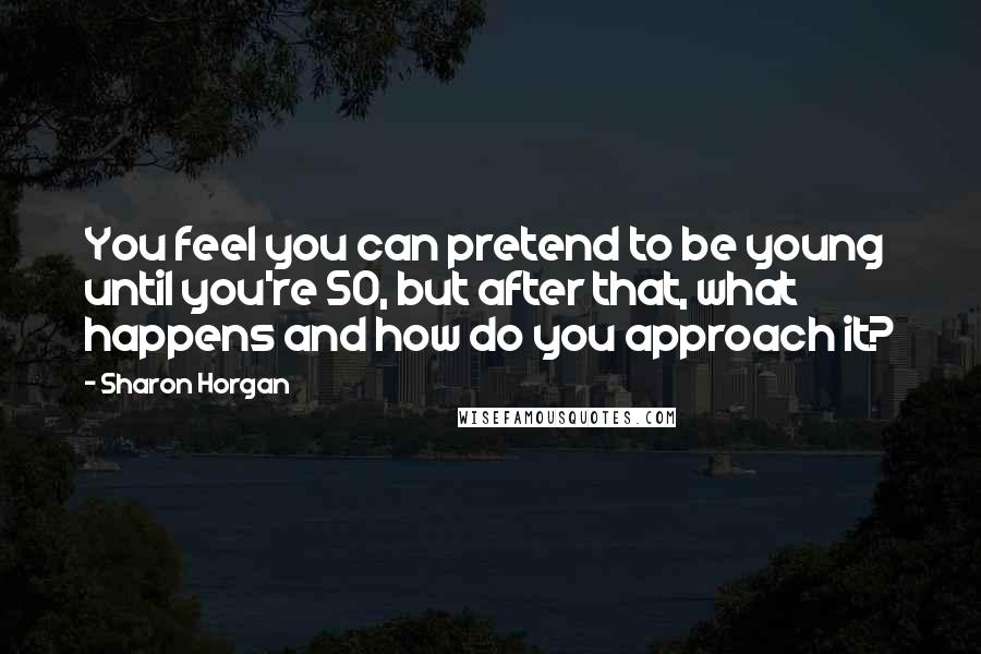 Sharon Horgan Quotes: You feel you can pretend to be young until you're 50, but after that, what happens and how do you approach it?