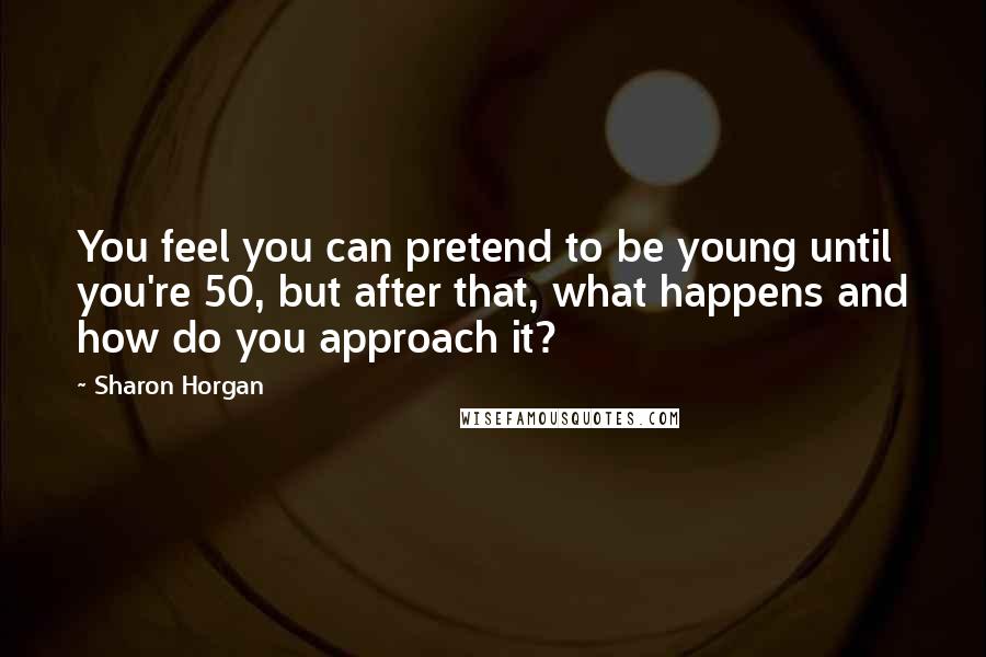 Sharon Horgan Quotes: You feel you can pretend to be young until you're 50, but after that, what happens and how do you approach it?