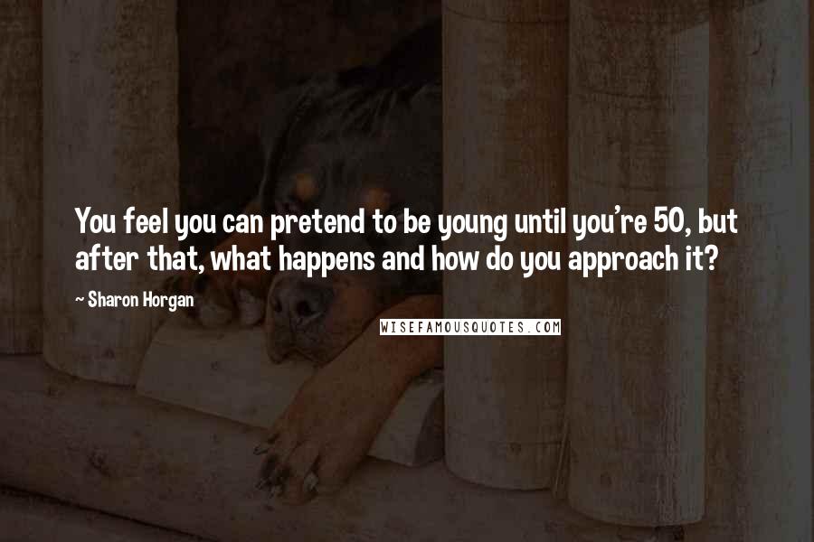 Sharon Horgan Quotes: You feel you can pretend to be young until you're 50, but after that, what happens and how do you approach it?