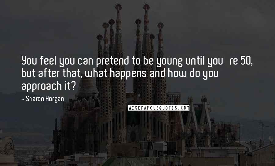 Sharon Horgan Quotes: You feel you can pretend to be young until you're 50, but after that, what happens and how do you approach it?