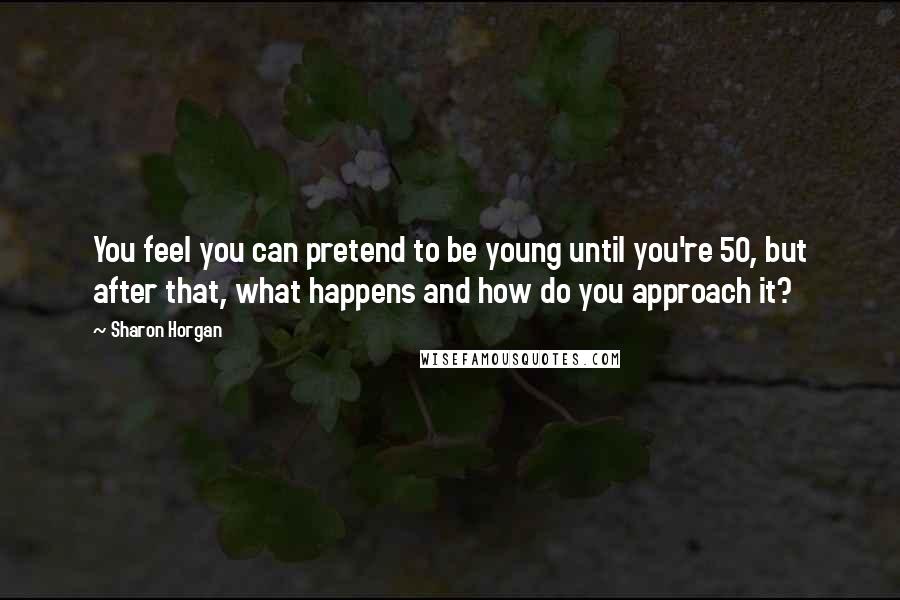 Sharon Horgan Quotes: You feel you can pretend to be young until you're 50, but after that, what happens and how do you approach it?