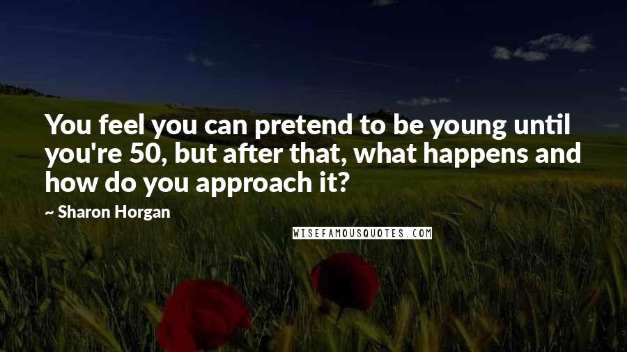 Sharon Horgan Quotes: You feel you can pretend to be young until you're 50, but after that, what happens and how do you approach it?