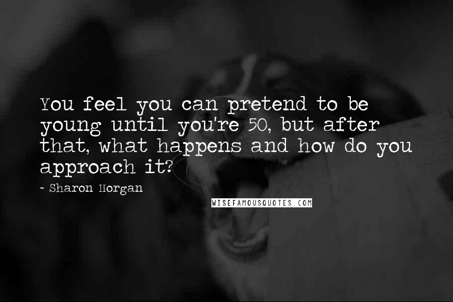 Sharon Horgan Quotes: You feel you can pretend to be young until you're 50, but after that, what happens and how do you approach it?