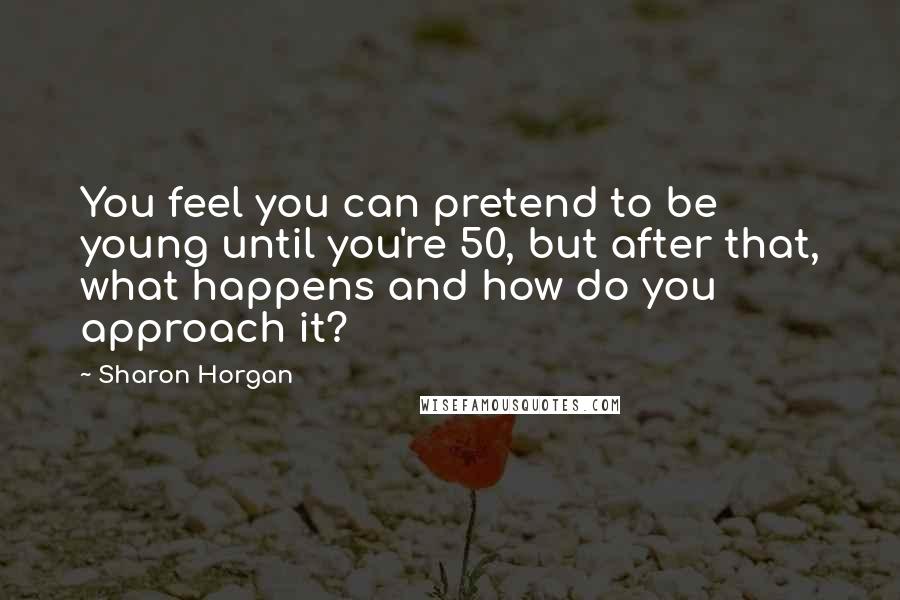 Sharon Horgan Quotes: You feel you can pretend to be young until you're 50, but after that, what happens and how do you approach it?