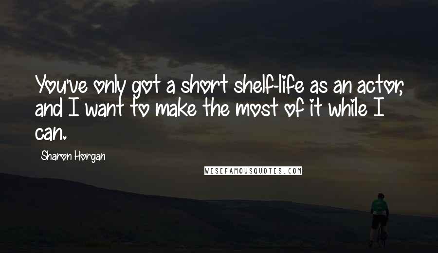 Sharon Horgan Quotes: You've only got a short shelf-life as an actor, and I want to make the most of it while I can.