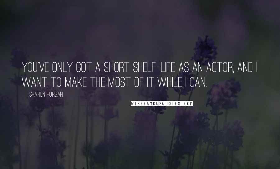 Sharon Horgan Quotes: You've only got a short shelf-life as an actor, and I want to make the most of it while I can.