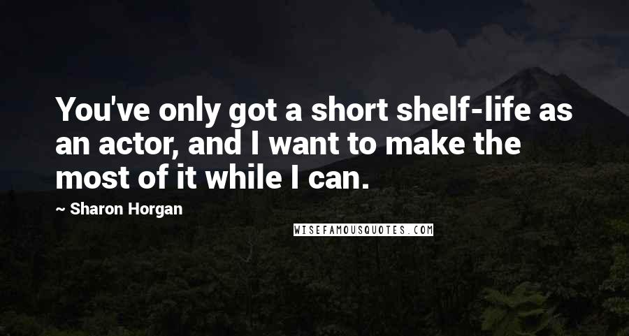 Sharon Horgan Quotes: You've only got a short shelf-life as an actor, and I want to make the most of it while I can.