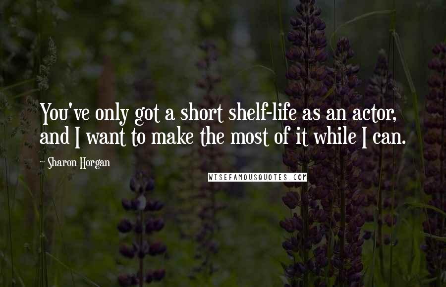 Sharon Horgan Quotes: You've only got a short shelf-life as an actor, and I want to make the most of it while I can.