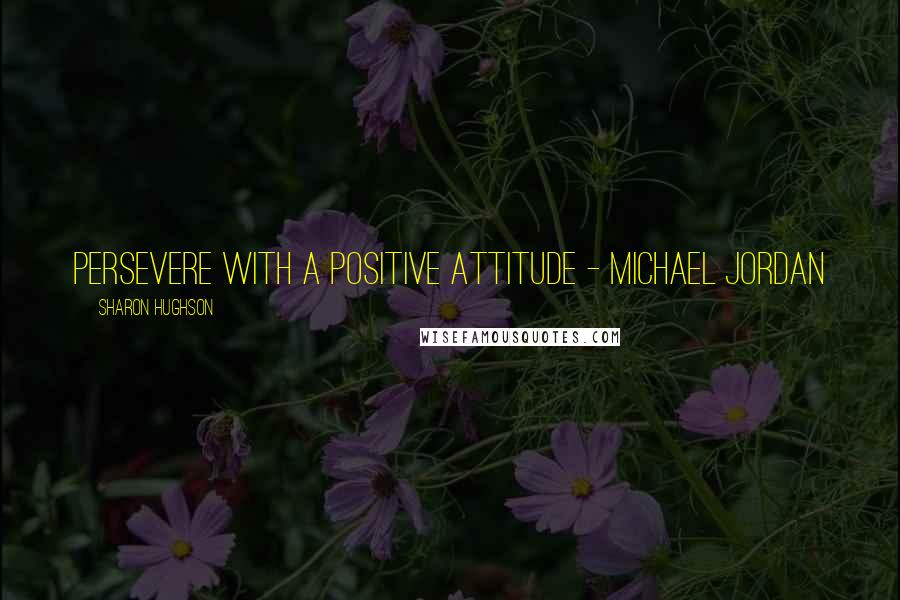 Sharon Hughson Quotes: Persevere with a positive attitude - Michael Jordan