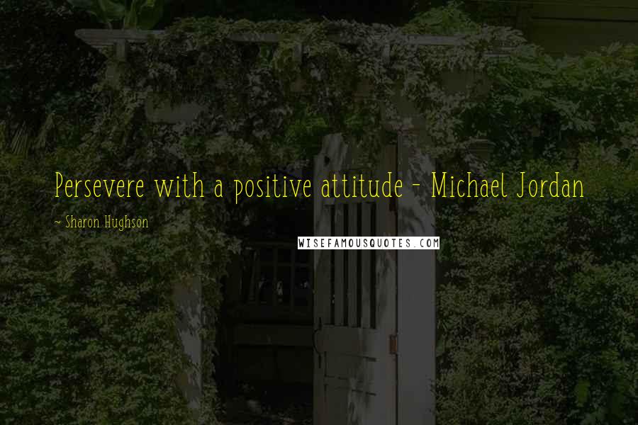 Sharon Hughson Quotes: Persevere with a positive attitude - Michael Jordan