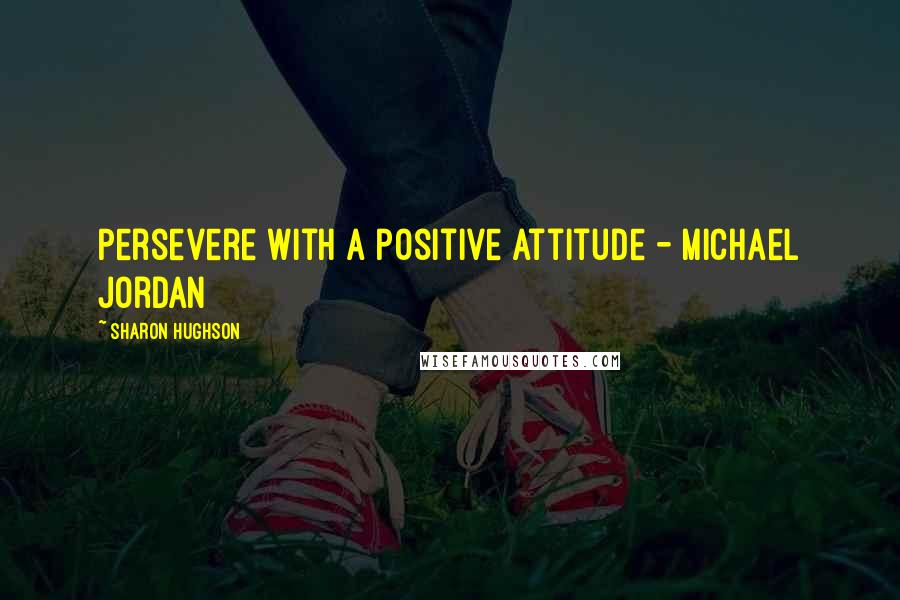 Sharon Hughson Quotes: Persevere with a positive attitude - Michael Jordan