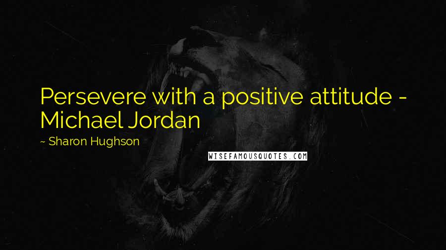 Sharon Hughson Quotes: Persevere with a positive attitude - Michael Jordan