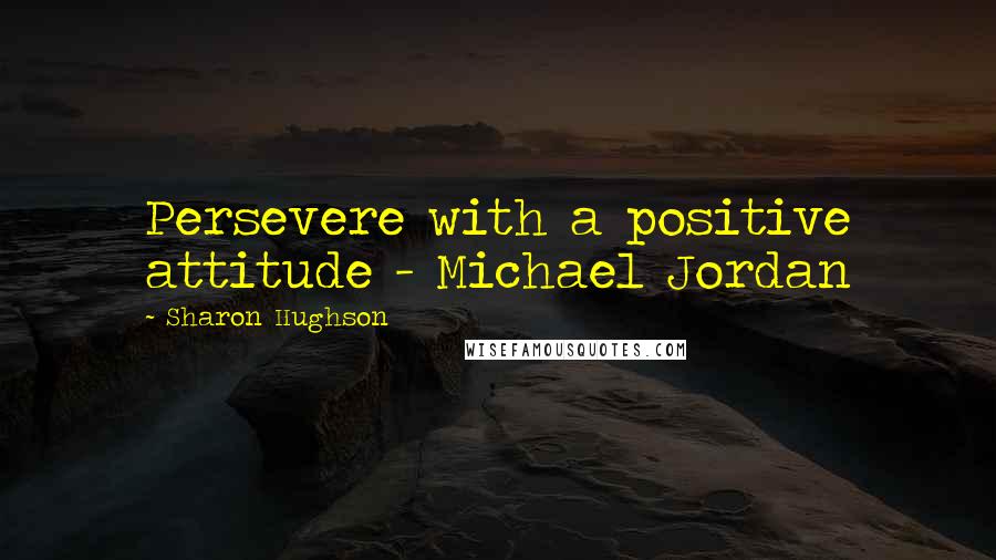 Sharon Hughson Quotes: Persevere with a positive attitude - Michael Jordan