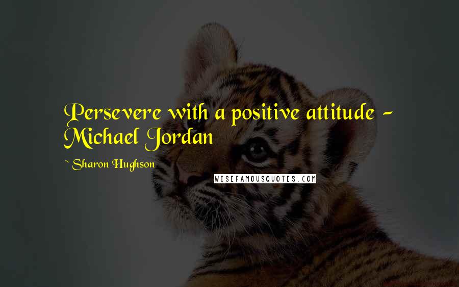 Sharon Hughson Quotes: Persevere with a positive attitude - Michael Jordan
