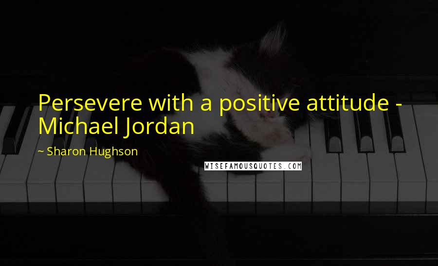 Sharon Hughson Quotes: Persevere with a positive attitude - Michael Jordan