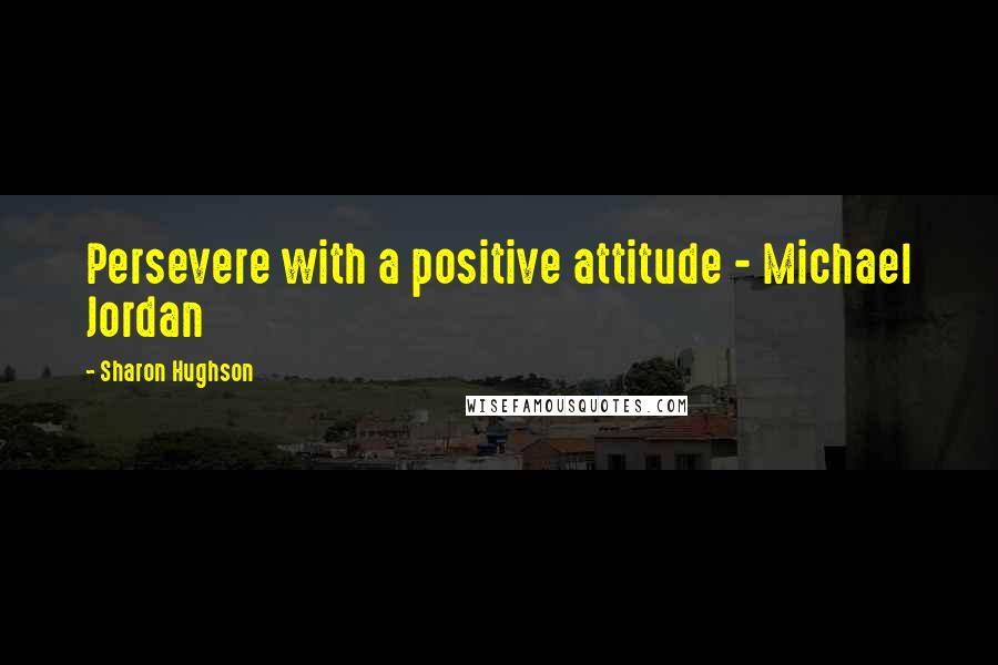 Sharon Hughson Quotes: Persevere with a positive attitude - Michael Jordan