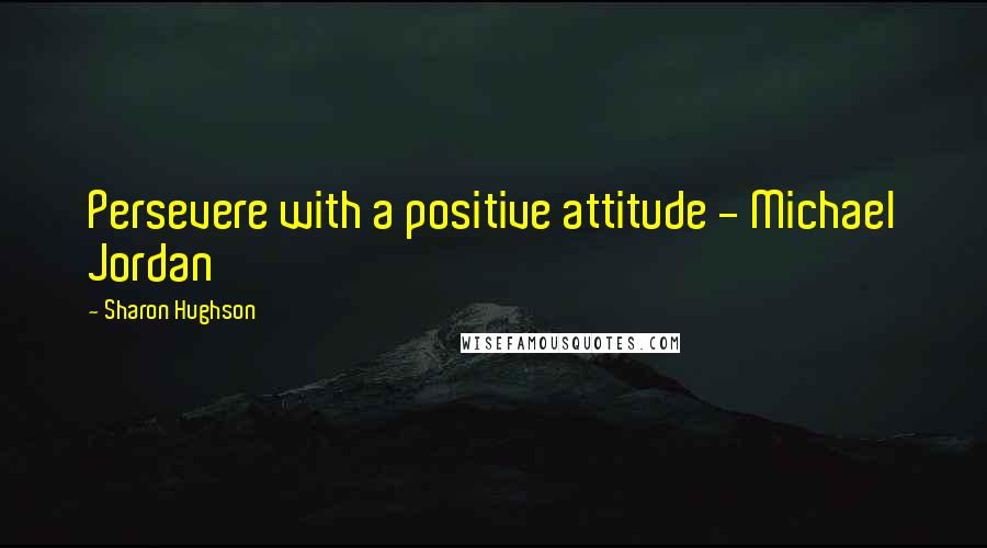 Sharon Hughson Quotes: Persevere with a positive attitude - Michael Jordan