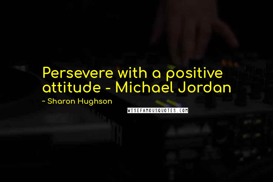 Sharon Hughson Quotes: Persevere with a positive attitude - Michael Jordan