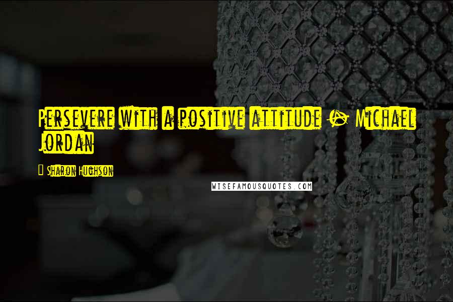 Sharon Hughson Quotes: Persevere with a positive attitude - Michael Jordan
