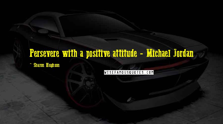 Sharon Hughson Quotes: Persevere with a positive attitude - Michael Jordan