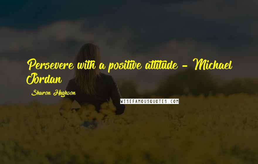 Sharon Hughson Quotes: Persevere with a positive attitude - Michael Jordan