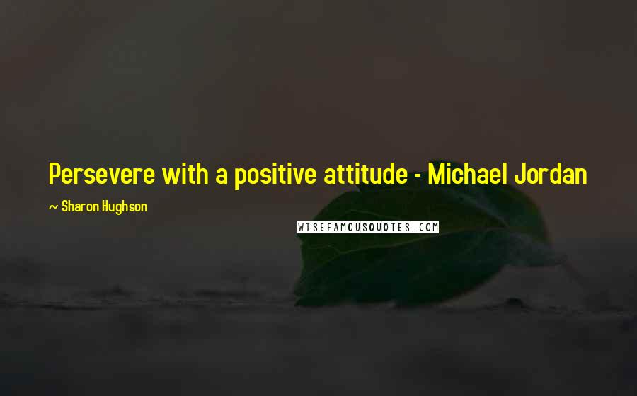 Sharon Hughson Quotes: Persevere with a positive attitude - Michael Jordan