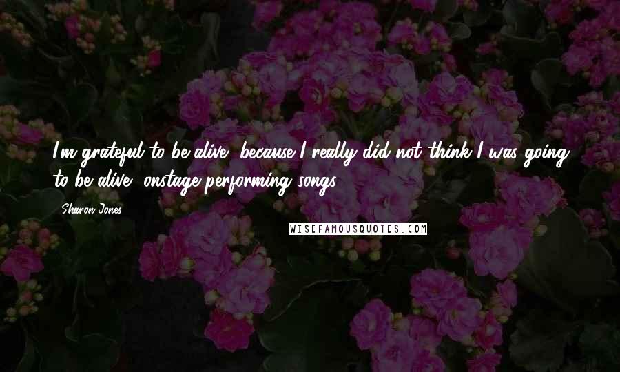 Sharon Jones Quotes: I'm grateful to be alive, because I really did not think I was going to be alive, onstage performing songs.