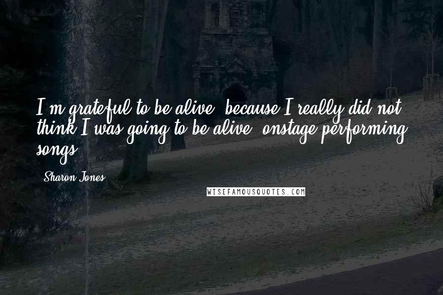 Sharon Jones Quotes: I'm grateful to be alive, because I really did not think I was going to be alive, onstage performing songs.