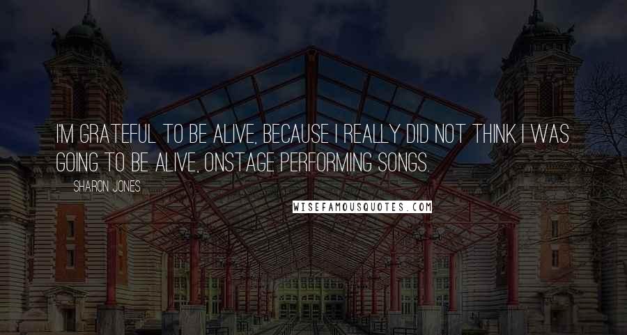 Sharon Jones Quotes: I'm grateful to be alive, because I really did not think I was going to be alive, onstage performing songs.