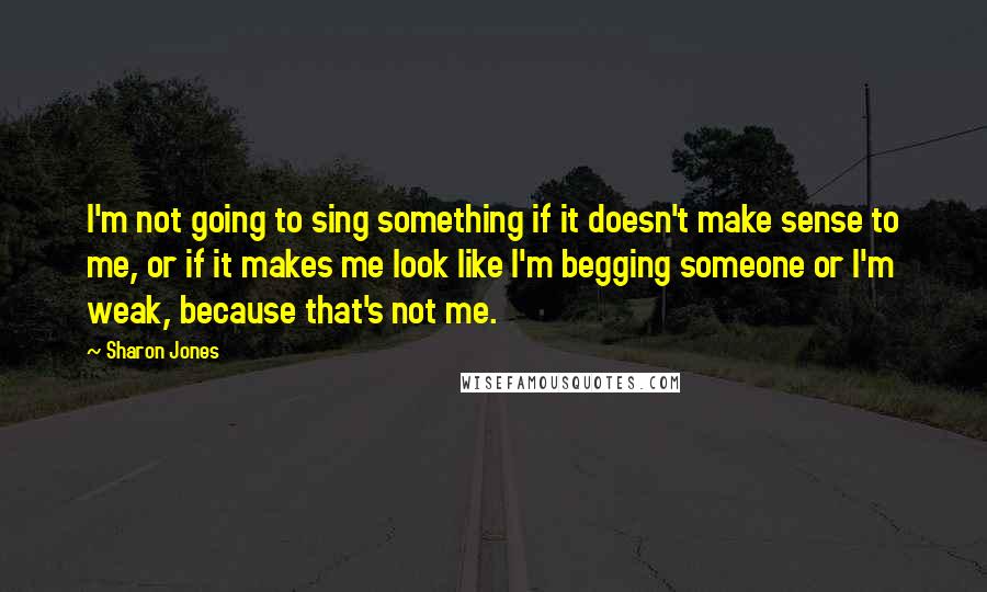 Sharon Jones Quotes: I'm not going to sing something if it doesn't make sense to me, or if it makes me look like I'm begging someone or I'm weak, because that's not me.