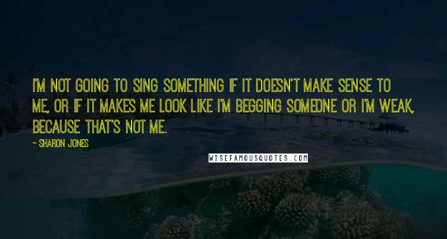 Sharon Jones Quotes: I'm not going to sing something if it doesn't make sense to me, or if it makes me look like I'm begging someone or I'm weak, because that's not me.