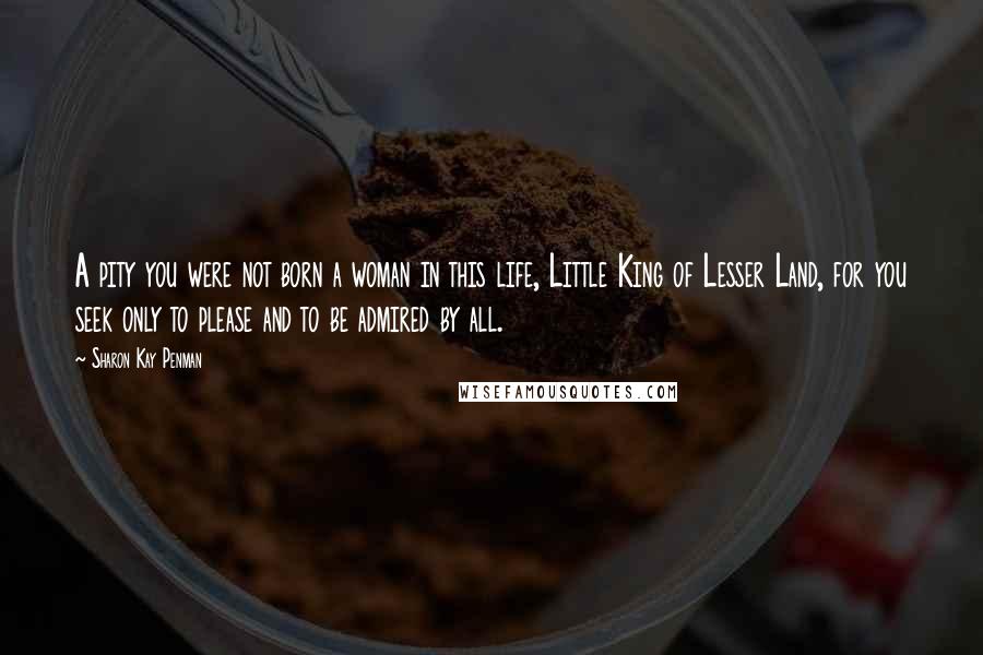 Sharon Kay Penman Quotes: A pity you were not born a woman in this life, Little King of Lesser Land, for you seek only to please and to be admired by all.