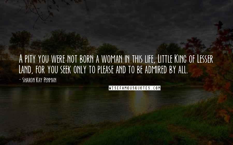 Sharon Kay Penman Quotes: A pity you were not born a woman in this life, Little King of Lesser Land, for you seek only to please and to be admired by all.