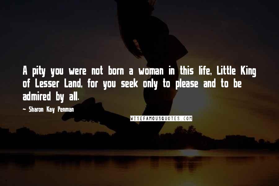 Sharon Kay Penman Quotes: A pity you were not born a woman in this life, Little King of Lesser Land, for you seek only to please and to be admired by all.