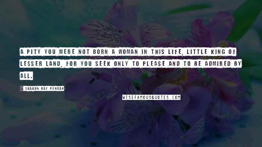 Sharon Kay Penman Quotes: A pity you were not born a woman in this life, Little King of Lesser Land, for you seek only to please and to be admired by all.