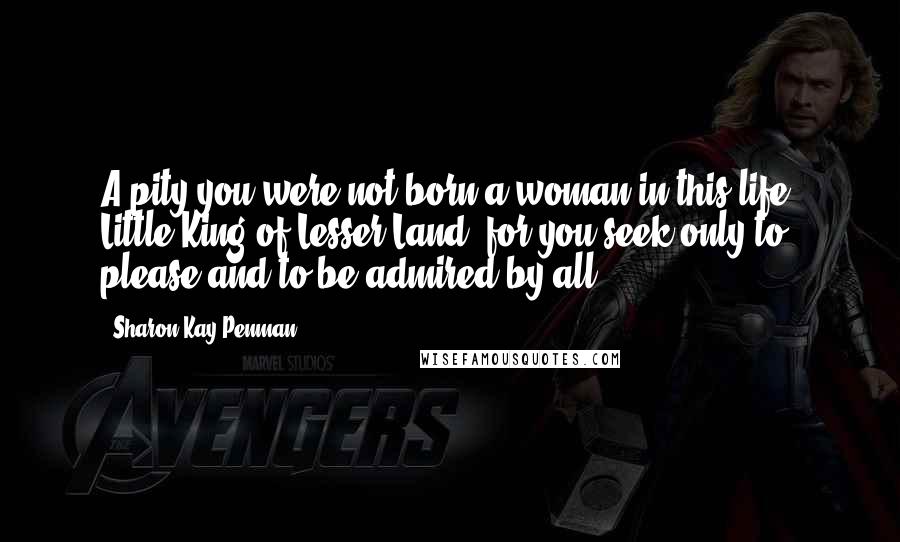 Sharon Kay Penman Quotes: A pity you were not born a woman in this life, Little King of Lesser Land, for you seek only to please and to be admired by all.