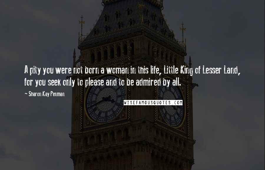 Sharon Kay Penman Quotes: A pity you were not born a woman in this life, Little King of Lesser Land, for you seek only to please and to be admired by all.