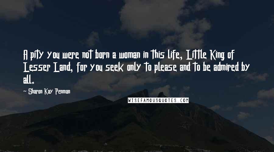 Sharon Kay Penman Quotes: A pity you were not born a woman in this life, Little King of Lesser Land, for you seek only to please and to be admired by all.