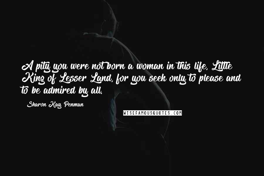 Sharon Kay Penman Quotes: A pity you were not born a woman in this life, Little King of Lesser Land, for you seek only to please and to be admired by all.